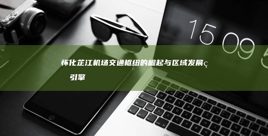 怀化芷江机场：交通枢纽的崛起与区域发展的引擎